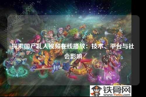 探索国产乱人视频在线播放：技术、平台与社会影响