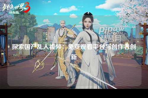 探索国产乱人视频：免费观看平台与创作者创新