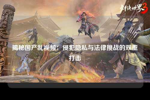 揭秘国产乱视频：侵犯隐私与法律挑战的双重打击