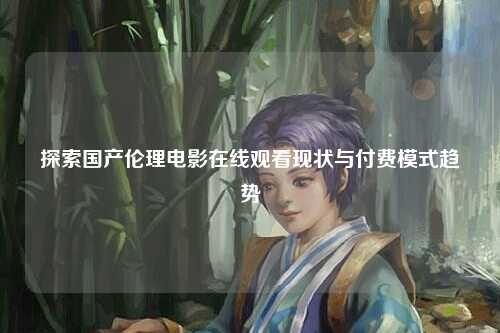 探索国产伦理电影在线观看现状与付费模式趋势