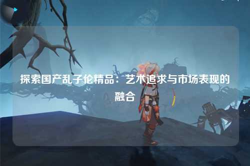 探索国产乱子伦精品：艺术追求与市场表现的融合