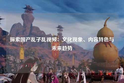探索国产乱子乱视频：文化现象、内容特色与未来趋势