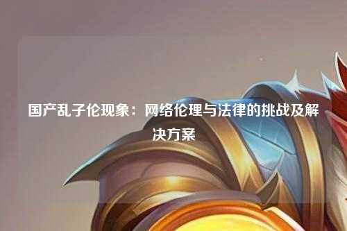 国产乱子伦现象：网络伦理与法律的挑战及解决方案