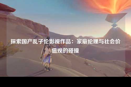 探索国产乱子伦影视作品：家庭伦理与社会价值观的碰撞