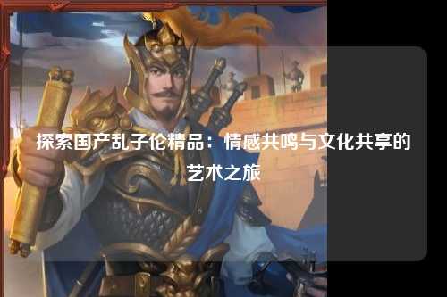 探索国产乱子伦精品：情感共鸣与文化共享的艺术之旅