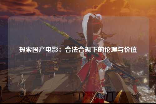 探索国产电影：合法合规下的伦理与价值