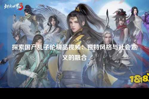 探索国产乱子伦精品视频：独特风格与社会意义的融合