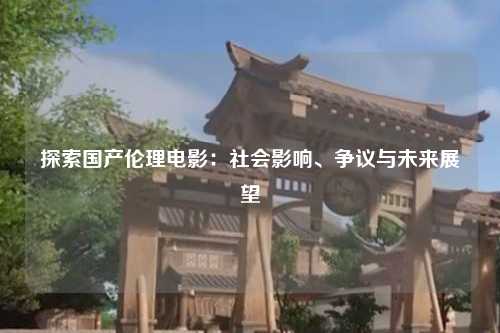 探索国产伦理电影：社会影响、争议与未来展望