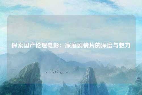 探索国产伦理电影：家庭剧情片的深度与魅力