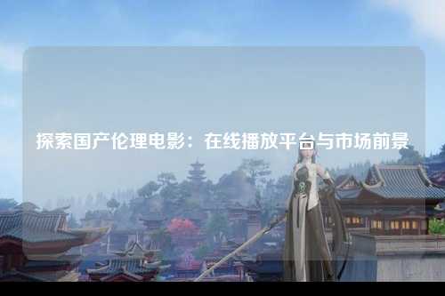 探索国产伦理电影：在线播放平台与市场前景