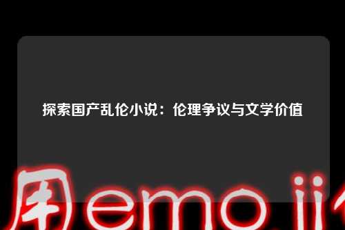 探索国产乱伦小说：伦理争议与文学价值