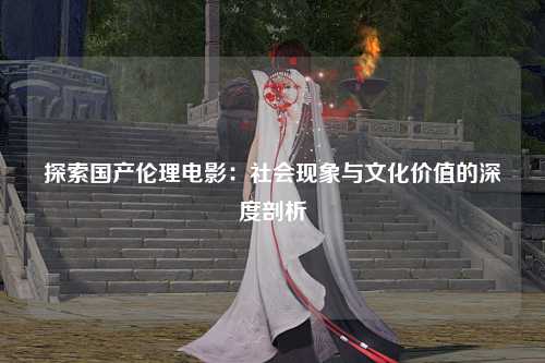 探索国产伦理电影：社会现象与文化价值的深度剖析