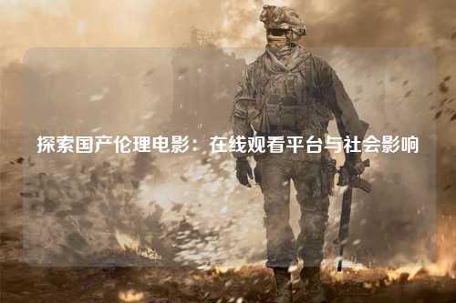 探索国产伦理电影：在线观看平台与社会影响