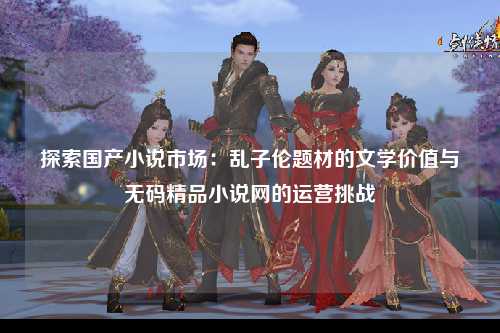 探索国产小说市场：乱子伦题材的文学价值与无码精品小说网的运营挑战