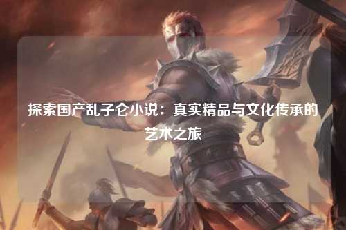 探索国产乱子仑小说：真实精品与文化传承的艺术之旅
