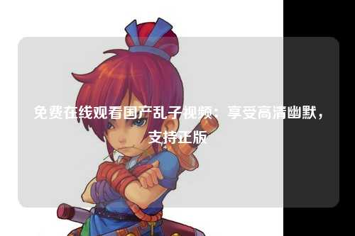 免费在线观看国产乱子视频：享受高清幽默，支持正版