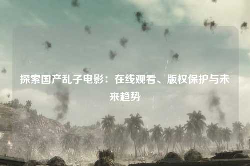 探索国产乱子电影：在线观看、版权保护与未来趋势